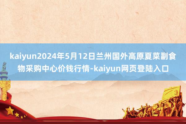 kaiyun2024年5月12日兰州国外高原夏菜副食物采购中心价钱行情-kaiyun网页登陆入口