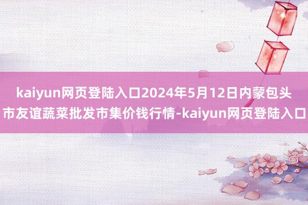 kaiyun网页登陆入口2024年5月12日内蒙包头市友谊蔬菜批发市集价钱行情-kaiyun网页登陆入口