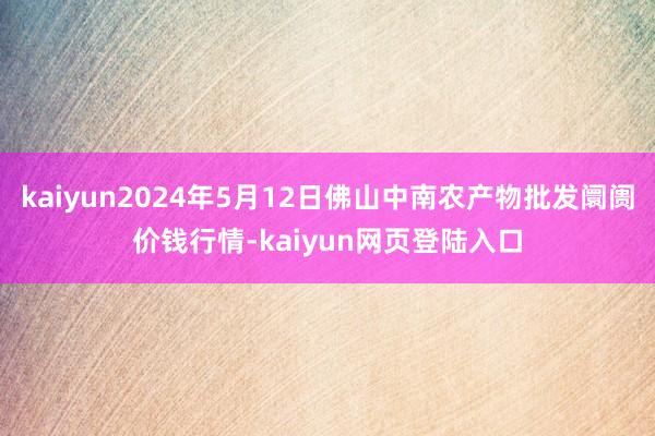 kaiyun2024年5月12日佛山中南农产物批发阛阓价钱行情-kaiyun网页登陆入口