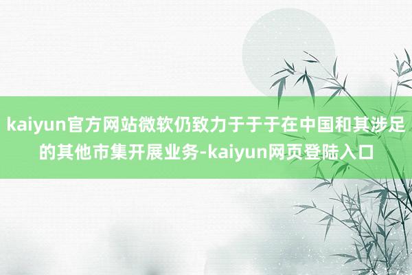 kaiyun官方网站微软仍致力于于于在中国和其涉足的其他市集开展业务-kaiyun网页登陆入口