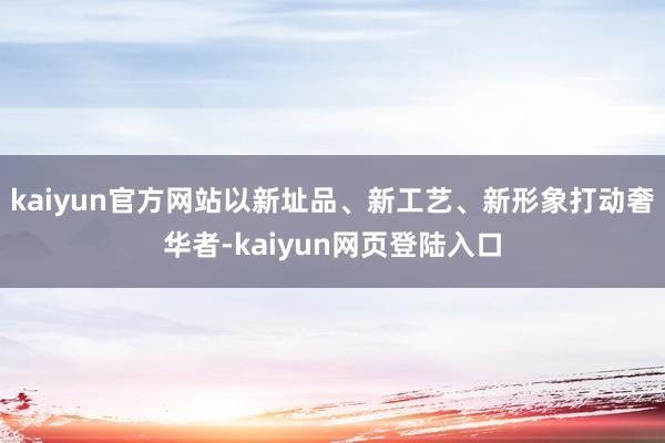 kaiyun官方网站以新址品、新工艺、新形象打动奢华者-kaiyun网页登陆入口