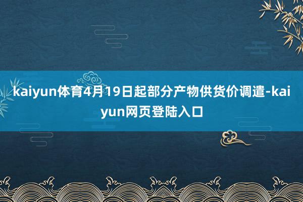 kaiyun体育4月19日起部分产物供货价调遣-kaiyun网页登陆入口