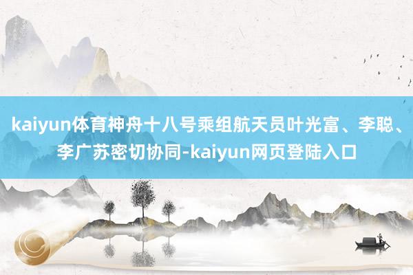 kaiyun体育神舟十八号乘组航天员叶光富、李聪、李广苏密切协同-kaiyun网页登陆入口