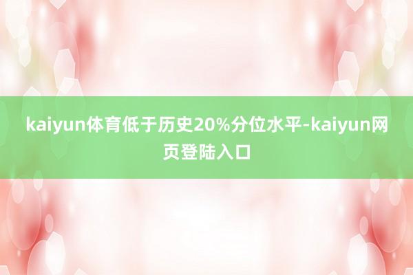 kaiyun体育低于历史20%分位水平-kaiyun网页登陆入口