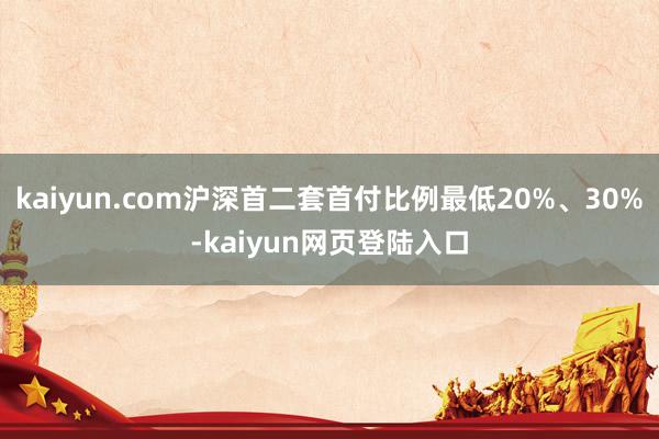 kaiyun.com沪深首二套首付比例最低20%、30%-kaiyun网页登陆入口