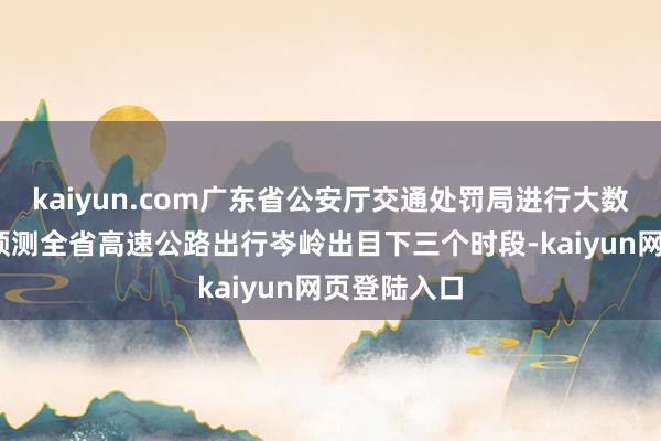 kaiyun.com广东省公安厅交通处罚局进行大数据分析——预测全省高速公路出行岑岭出目下三个时段-kaiyun网页登陆入口