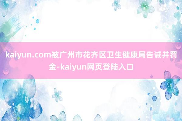 kaiyun.com被广州市花齐区卫生健康局告诫并罚金-kaiyun网页登陆入口