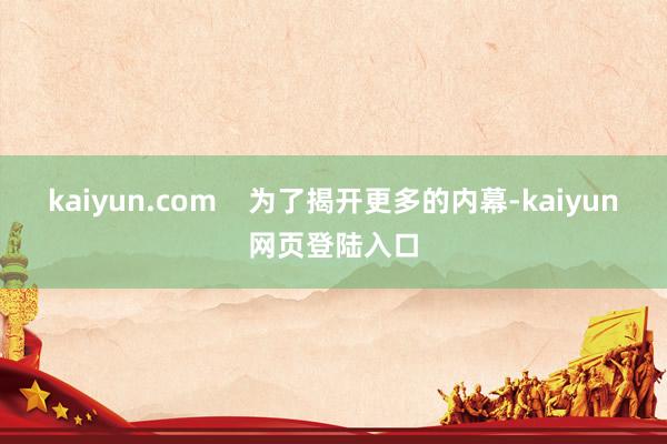 kaiyun.com    为了揭开更多的内幕-kaiyun网页登陆入口