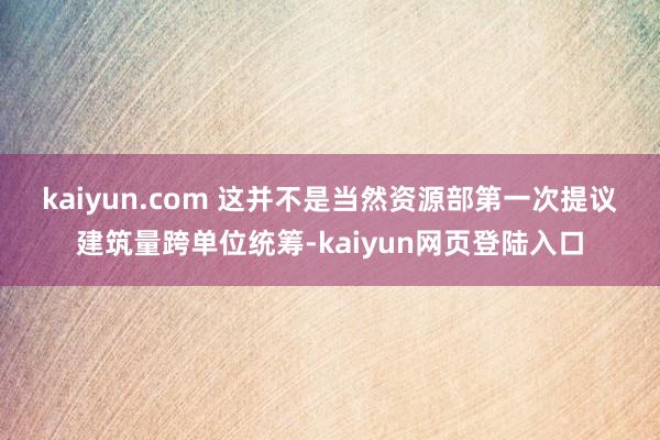 kaiyun.com 　　这并不是当然资源部第一次提议建筑量跨单位统筹-kaiyun网页登陆入口