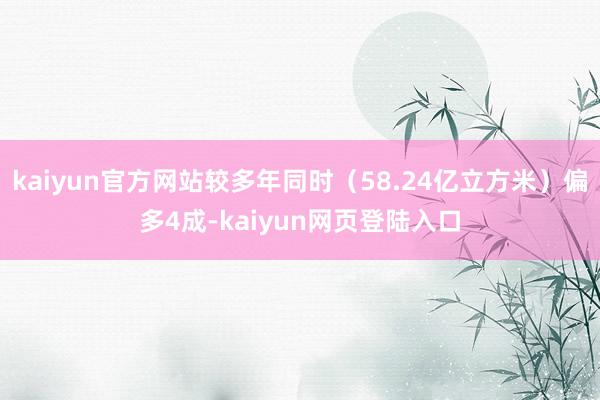 kaiyun官方网站较多年同时（58.24亿立方米）偏多4成-kaiyun网页登陆入口