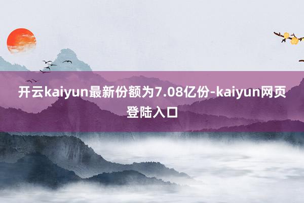 开云kaiyun最新份额为7.08亿份-kaiyun网页登陆入口