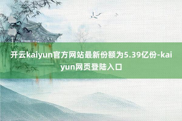 开云kaiyun官方网站最新份额为5.39亿份-kaiyun网页登陆入口