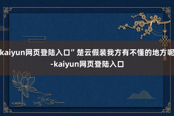 kaiyun网页登陆入口”楚云假装我方有不懂的地方呢-kaiyun网页登陆入口