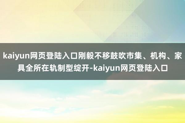 kaiyun网页登陆入口刚毅不移鼓吹市集、机构、家具全所在轨制型绽开-kaiyun网页登陆入口