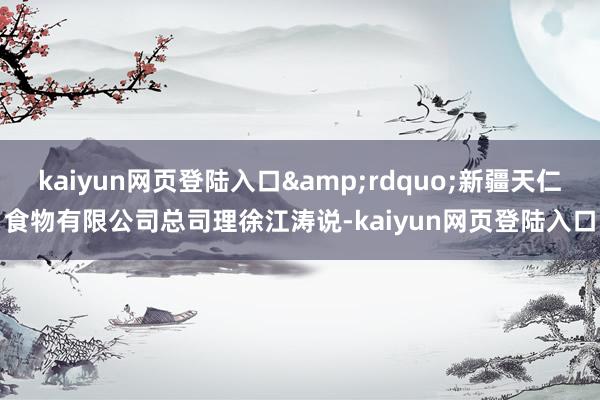 kaiyun网页登陆入口&rdquo;新疆天仁食物有限公司总司理徐江涛说-kaiyun网页登陆入口