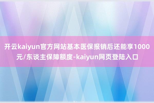 开云kaiyun官方网站基本医保报销后还能享1000元/东谈主保障额度-kaiyun网页登陆入口