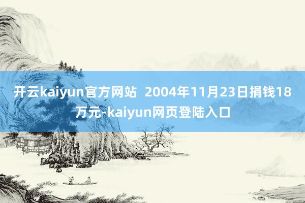 开云kaiyun官方网站  2004年11月23日捐钱18万元-kaiyun网页登陆入口