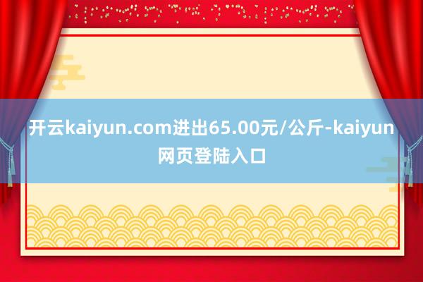 开云kaiyun.com进出65.00元/公斤-kaiyun网页登陆入口