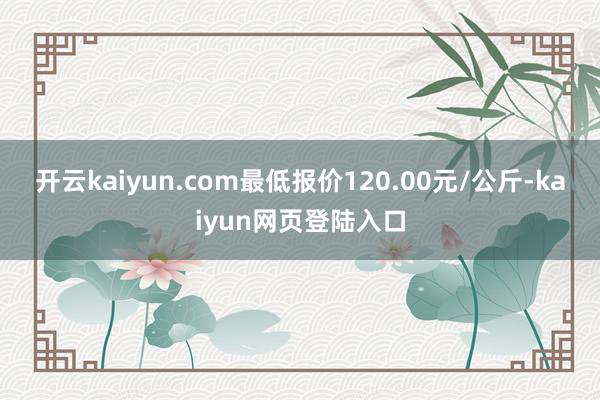 开云kaiyun.com最低报价120.00元/公斤-kaiyun网页登陆入口