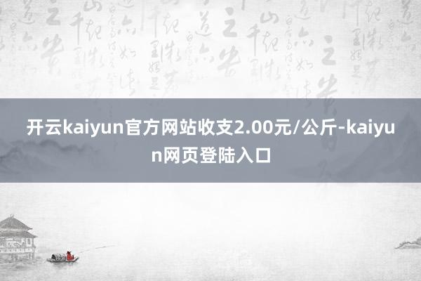 开云kaiyun官方网站收支2.00元/公斤-kaiyun网页登陆入口