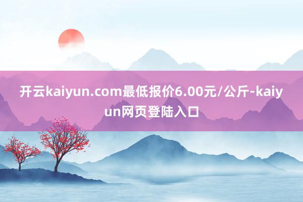 开云kaiyun.com最低报价6.00元/公斤-kaiyun网页登陆入口