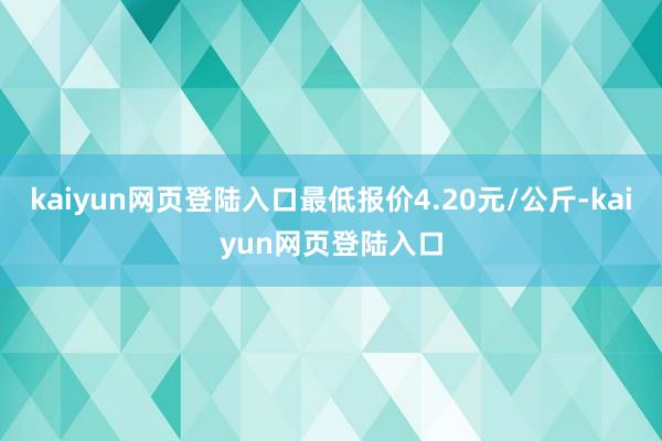 kaiyun网页登陆入口最低报价4.20元/公斤-kaiyun网页登陆入口