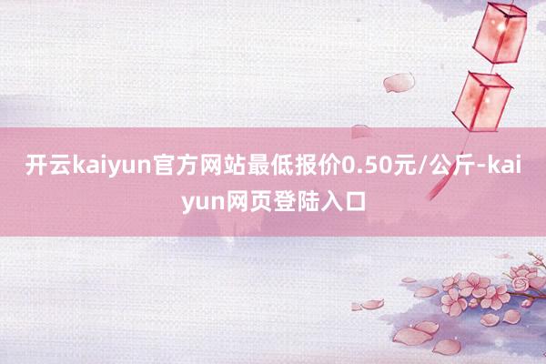 开云kaiyun官方网站最低报价0.50元/公斤-kaiyun网页登陆入口