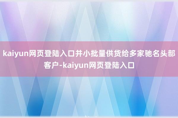 kaiyun网页登陆入口并小批量供货给多家驰名头部客户-kaiyun网页登陆入口