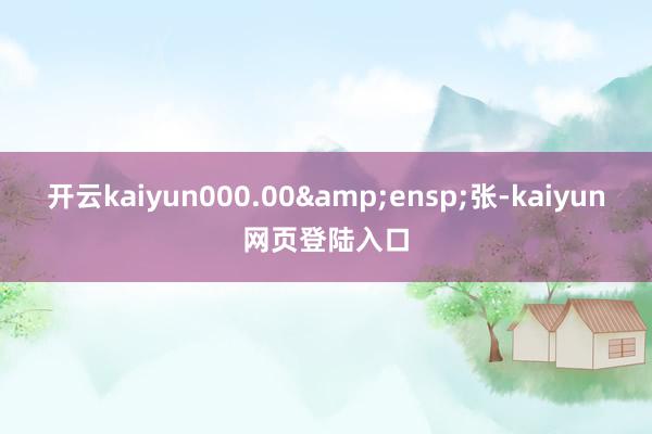 开云kaiyun000.00&ensp;张-kaiyun网页登陆入口