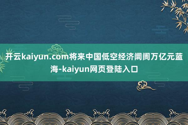 开云kaiyun.com将来中国低空经济阛阓万亿元蓝海-kaiyun网页登陆入口