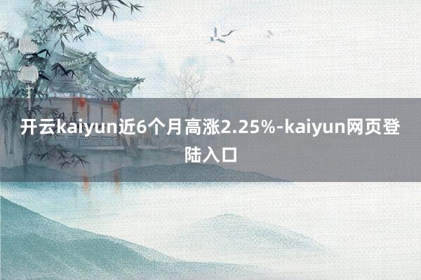 开云kaiyun近6个月高涨2.25%-kaiyun网页登陆入口