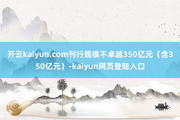 开云kaiyun.com刊行规模不卓越350亿元（含350亿元）-kaiyun网页登陆入口