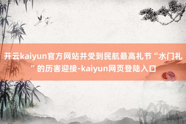 开云kaiyun官方网站并受到民航最高礼节“水门礼”的历害迎接-kaiyun网页登陆入口