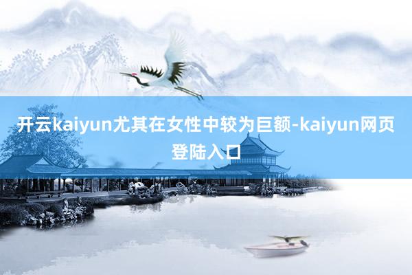 开云kaiyun尤其在女性中较为巨额-kaiyun网页登陆入口