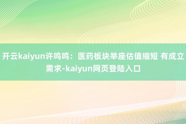 开云kaiyun许鸣鸣：医药板块举座估值缩短 有成立需求-kaiyun网页登陆入口