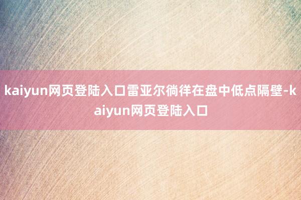 kaiyun网页登陆入口雷亚尔徜徉在盘中低点隔壁-kaiyun网页登陆入口