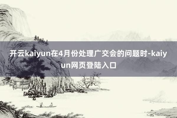 开云kaiyun在4月份处理广交会的问题时-kaiyun网页登陆入口