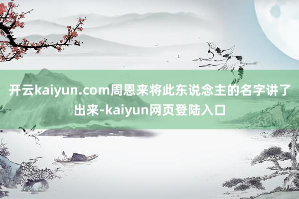 开云kaiyun.com周恩来将此东说念主的名字讲了出来-kaiyun网页登陆入口