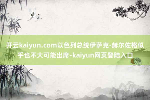 开云kaiyun.com以色列总统伊萨克·赫尔佐格似乎也不大可能出席-kaiyun网页登陆入口