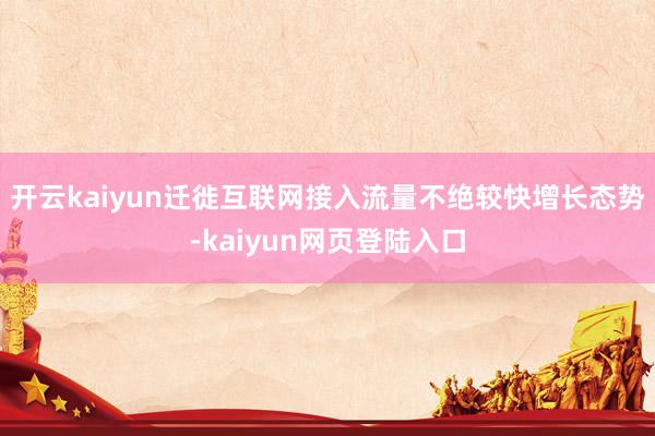 开云kaiyun迁徙互联网接入流量不绝较快增长态势-kaiyun网页登陆入口