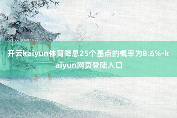 开云kaiyun体育降息25个基点的概率为8.6%-kaiyun网页登陆入口