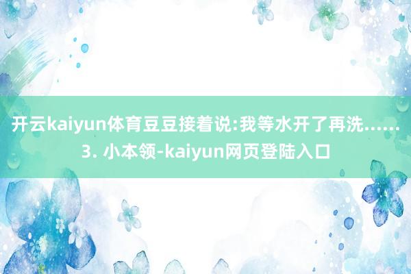 开云kaiyun体育豆豆接着说:我等水开了再洗......3. 小本领-kaiyun网页登陆入口