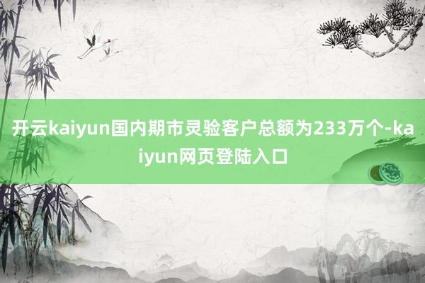 开云kaiyun国内期市灵验客户总额为233万个-kaiyun网页登陆入口