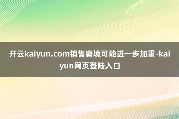 开云kaiyun.com销售窘境可能进一步加重-kaiyun网页登陆入口