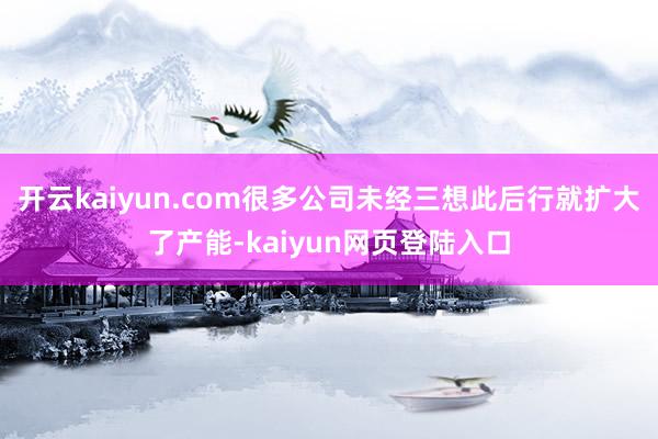 开云kaiyun.com很多公司未经三想此后行就扩大了产能-kaiyun网页登陆入口