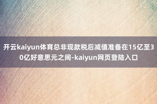 开云kaiyun体育总非现款税后减值准备在15亿至30亿好意思元之间-kaiyun网页登陆入口