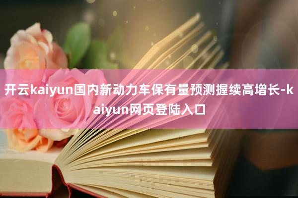 开云kaiyun国内新动力车保有量预测握续高增长-kaiyun网页登陆入口