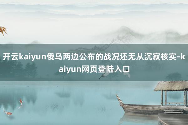 开云kaiyun俄乌两边公布的战况还无从沉寂核实-kaiyun网页登陆入口