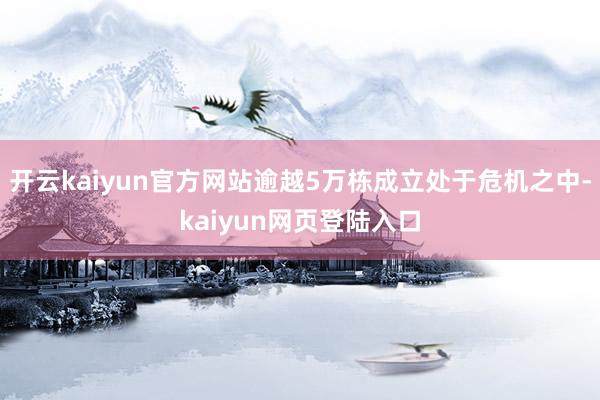 开云kaiyun官方网站逾越5万栋成立处于危机之中-kaiyun网页登陆入口