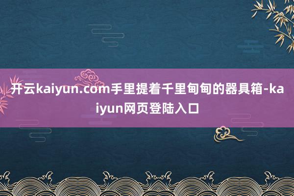 开云kaiyun.com手里提着千里甸甸的器具箱-kaiyun网页登陆入口